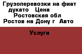 Грузоперевозки на фиат дукато › Цена ­ 10-15 - Ростовская обл., Ростов-на-Дону г. Авто » Услуги   . Ростовская обл.